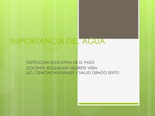 IMPORTANCIA DEL AGUA 
INSTITUCION EDUCATIVA DE EL PASO 
DOCENTE: ROQUELINA NEGRETE VERA 
LIC: CIENCIAS NATURALES Y SALUD GRADO SEXTO 
 