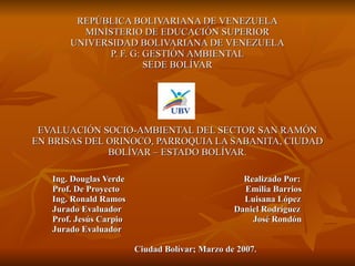 REPÚBLICA BOLIVARIANA DE VENEZUELA MINISTERIO DE EDUCACIÓN SUPERIOR UNIVERSIDAD BOLIVARIANA DE VENEZUELA P. F. G: GESTIÓN AMBIENTAL SEDE BOLÍVAR EVALUACIÓN SOCIO-AMBIENTAL DEL SECTOR SAN RAMÓN EN BRISAS DEL ORINOCO, PARROQUIA LA SABANITA, CIUDAD BOLÍVAR – ESTADO BOLÍVAR. Ing. Douglas Verde  Realizado Por: Prof. De Proyecto  Emilia Barrios Ing. Ronald Ramos  Luisana López Jurado Evaluador  Daniel Rodríguez Prof. Jesús Carpio  José Rondón  Jurado Evaluador  Ciudad Bolívar; Marzo de 2007 . 