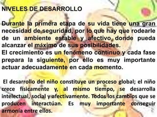 NIVELES DE DESARROLLO

Durante la primera etapa de su vida tiene una gran
necesidad de seguridad, por lo que hay que rodearle
de un ambiente estable y afectivo donde pueda
alcanzar el máximo de sus posibilidades.
El crecimiento es un fenómeno continuo y cada fase
prepara la siguiente, por ello es muy importante
actuar adecuadamente en cada momento.

 El desarrollo del niño constituye un proceso global; el niño
crece físicamente y, al mismo tiempo, se desarrolla
intelectual, social y afectivamente. Todos los cambios que se
producen interactúan. Es muy importante conseguir
armonía entre ellos.
 