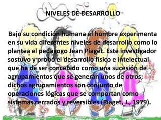 NIVELES DE DESARROLLO

Bajo su condición humana el hombre experimenta
en su vida diferentes niveles de desarrollo como lo
plantea el pedagogo Jean Piaget. Este investigador
sostuvo y probó el desarrollo físico e intelectual
que ha de ser concebido como una sucesión de
agrupamientos que se generan unos de otros;
dichos agrupamientos son conjunto de
operaciones lógicas que se comportan como
sistemas cerrados y reversibles (Piaget, J., 1979).
 
