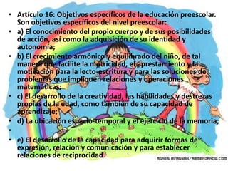 • Artículo 16: Objetivos específicos de la educación preescolar.
  Son objetivos específicos del nivel preescolar:
• a) El conocimiento del propio cuerpo y de sus posibilidades
  de acción, así como la adquisición de su identidad y
  autonomía;
• b) El crecimiento armónico y equilibrado del niño, de tal
  manera que facilite la motricidad, el aprestamiento y la
  motivación para la lecto-escritura y para las soluciones de
  problemas que impliquen relaciones y operaciones
  matemáticas;
• c) El desarrollo de la creatividad, las habilidades y destrezas
  propias de la edad, como también de su capacidad de
  aprendizaje;
• d) La ubicación espacio-temporal y el ejercicio de la memoria;
•
• e) El desarrollo de la capacidad para adquirir formas de
  expresión, relación y comunicación y para establecer
  relaciones de reciprocidad
 