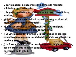 y participación, de acuerdo con normas de respecto,
    solidaridad y convivencia;
•   f) La participación en actividades lúdicas con otros niños y
    adultos;
•   g) El estímulo a la curiosidad para observar y explorar el
    medio natural, familiar y social;
•   h) El reconocimiento de su dimensión espiritual para
    fundamentar criterios de comportamiento;
•   i) La vinculación de la familia y la comunidad al proceso
    educativo para mejorar la calidad de vida de los niños en su
    medio, y
•   j) La formación de hábitos de alimentación, higiene personal,
    aseo y orden que generen conciencia sobre el valor y la
    necesidad de la salud.
 