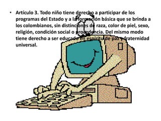• Artículo 3. Todo niño tiene derecho a participar de los
  programas del Estado y a la formación básica que se brinda a
  los colombianos, sin distinciones de raza, color de piel, sexo,
  religión, condición social o procedencia. Del mismo modo
  tiene derecho a ser educado en espíritu de paz y fraternidad
  universal.
 