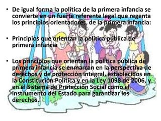 • De igual forma la política de la primera infancia se
  convierte en un fuerte referente legal que regenta
  los principios orientadores de la primera infancia:

• Principios que orientan la política pública de
  primera infancia

• Los principios que orientan la política pública de
  primera infancia se enmarcan en la perspectiva de
  derechos y de protección integral, establecidos en
  la Constitución Política y en la Ley 1098 de 2006, y
  en el Sistema de Protección Social como el
  instrumento del Estado para garantizar los
  derechos.
 