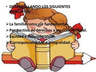 • DESARROLLANDO LOS SIGUIENTES
  PRINCIPIOS:

La familia como eje fundamental.
Perspectiva de derechos y atención integral.
Equidad e inclusión social.
 Corresponsabilidad e integralidad.
 