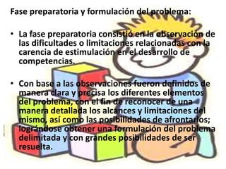 Fase preparatoria y formulación del problema:

• La fase preparatoria consistió en la observación de
  las dificultades o limitaciones relacionadas con la
  carencia de estimulación en el desarrollo de
  competencias.

• Con base a las observaciones fueron definidos de
  manera clara y precisa los diferentes elementos
  del problema, con el fin de reconocer de una
  manera detallada los alcances y limitaciones del
  mismo, así como las posibilidades de afrontarlos;
  lográndose obtener una formulación del problema
  delimitada y con grandes posibilidades de ser
  resuelta.
 