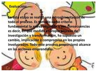 Evaluación:

En esta etapa se realizó una retroalimentación de
todo el proceso. Es tomado como criterio
fundamental la nueva situación y sus consecuencias
es decir, en que medida el propio proceso de
investigación y transformación, ha supuesto un
cambio, implicación y compromiso en los propios
involucrados. Todo este proceso proporcionó alcance
en las acciones emprendidas.
 