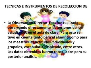 TECNICAS E INSTRUMENTOS DE RECOLECCION DE
                   DATOS

• La Observación Directa: Esta fue realizada
  observando directamente las acciones de los
  estudiantes en el aula de clase. Para esto se
  tuvo en cuenta tanto para el alumno como para
  los maestros las actitudes individuales y
  grupales, vocabulario empleado, entre otros.
  Los datos obtenidos fueron recopilados para su
  posterior análisis.
 