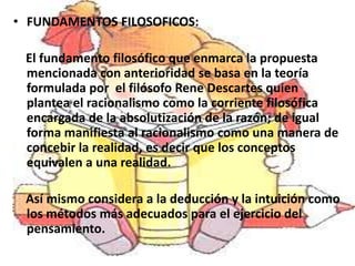 • FUNDAMENTOS FILOSOFICOS:

 El fundamento filosófico que enmarca la propuesta
 mencionada con anterioridad se basa en la teoría
 formulada por el filósofo Rene Descartes quien
 plantea el racionalismo como la corriente filosófica
 encargada de la absolutización de la razón; de igual
 forma manifiesta al racionalismo como una manera de
 concebir la realidad, es decir que los conceptos
 equivalen a una realidad.

 Así mismo considera a la deducción y la intuición como
 los métodos más adecuados para el ejercicio del
 pensamiento.
 