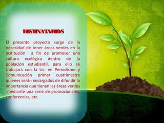 DESTINATARIOSDESTINATARIOS
El presente proyecto surge de la
necesidad de tener áreas verdes en la
institución a fin de promover una
cultura ecológica dentro de la
población estudiantil, para ello se
trabajará con la Lic. en Periodismo y
Comunicación primer cuatrimestre
quienes serán encargados de difundir la
importancia que tienen las áreas verdes
mediante una serie de promocionales,
conferencias, etc.
 