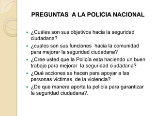 PREGUNTAS A LA POLICIA NACIONAL
 ¿Cuáles son sus objetivos hacia la seguridad
ciudadana?
 ¿cuales son sus funciones hacia la comunidad
para mejorar la seguridad ciudadana?
 ¿Cree usted que la Policía esta haciendo un buen
trabajo para mejorar la seguridad ciudadana?
 ¿Qué acciones se hacen para apoyar a las
personas victimas de la violencia?
 ¿De que manera aporta la policía para garantizar
la seguridad ciudadana?.
 