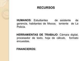 RECURSOS
HUMANOS: Estudiantes de asistente de
gerencia, habitantes de Mocoa, teniente de La
Policía.
HERRAMIENTAS DE TRABAJO: Cámara digital,
procesador de texto, hoja de cálculo, formato
encuestas.
FINANCIEROS:
 