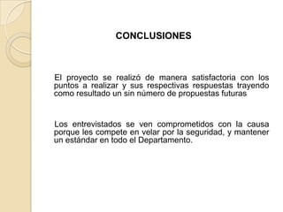 CONCLUSIONES
El proyecto se realizó de manera satisfactoria con los
puntos a realizar y sus respectivas respuestas trayendo
como resultado un sin número de propuestas futuras
Los entrevistados se ven comprometidos con la causa
porque les compete en velar por la seguridad, y mantener
un estándar en todo el Departamento.
 