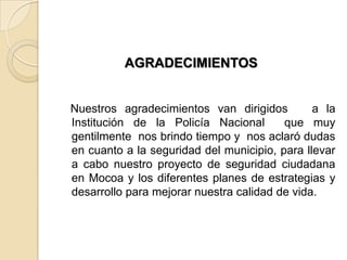 AGRADECIMIENTOS
Nuestros agradecimientos van dirigidos a la
Institución de la Policía Nacional que muy
gentilmente nos brindo tiempo y nos aclaró dudas
en cuanto a la seguridad del municipio, para llevar
a cabo nuestro proyecto de seguridad ciudadana
en Mocoa y los diferentes planes de estrategias y
desarrollo para mejorar nuestra calidad de vida.
 