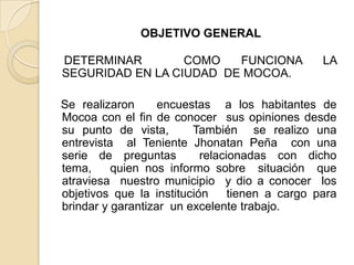 OBJETIVO GENERAL
DETERMINAR COMO FUNCIONA LA
SEGURIDAD EN LA CIUDAD DE MOCOA.
Se realizaron encuestas a los habitantes de
Mocoa con el fin de conocer sus opiniones desde
su punto de vista, También se realizo una
entrevista al Teniente Jhonatan Peña con una
serie de preguntas relacionadas con dicho
tema, quien nos informo sobre situación que
atraviesa nuestro municipio y dio a conocer los
objetivos que la institución tienen a cargo para
brindar y garantizar un excelente trabajo.
 