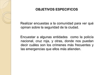OBJETIVOS ESPECIFICOS
Realizar encuestas a la comunidad para ver qué
opinan sobre la seguridad de la ciudad.
Encuestar a algunas entidades como la policía
nacional, cruz roja, y otras, donde nos puedan
decir cuáles son los crímenes más frecuentes y
las emergencias que ellos más atienden.
 