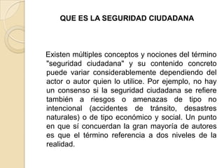 QUE ES LA SEGURIDAD CIUDADANA
Existen múltiples conceptos y nociones del término
"seguridad ciudadana" y su contenido concreto
puede variar considerablemente dependiendo del
actor o autor quien lo utilice. Por ejemplo, no hay
un consenso si la seguridad ciudadana se refiere
también a riesgos o amenazas de tipo no
intencional (accidentes de tránsito, desastres
naturales) o de tipo económico y social. Un punto
en que sí concuerdan la gran mayoría de autores
es que el término referencia a dos niveles de la
realidad.
 
