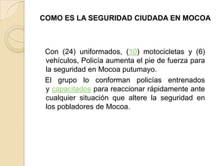 COMO ES LA SEGURIDAD CIUDADA EN MOCOA
Con (24) uniformados, (10) motocicletas y (6)
vehículos, Policía aumenta el pie de fuerza para
la seguridad en Mocoa putumayo.
El grupo lo conforman policías entrenados
y capacitados para reaccionar rápidamente ante
cualquier situación que altere la seguridad en
los pobladores de Mocoa.
 