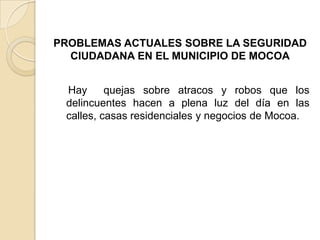 PROBLEMAS ACTUALES SOBRE LA SEGURIDAD
CIUDADANA EN EL MUNICIPIO DE MOCOA
Hay quejas sobre atracos y robos que los
delincuentes hacen a plena luz del día en las
calles, casas residenciales y negocios de Mocoa.
 