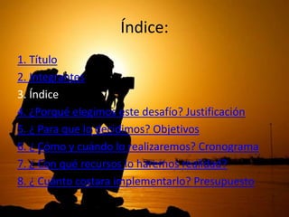 Índice:
1. Título
2. Integrantes
3. Índice
4. ¿Porqué elegimos este desafío? Justificación
5. ¿ Para que lo decidimos? Objetivos
6. ¿ Cómo y cuándo lo realizaremos? Cronograma
7. ¿ Con qué recursos lo haremos realidad?
8. ¿ Cuánto costara implementarlo? Presupuesto

 