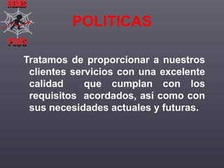 REDES

POLITICAS
PLUS
PLUS

Tratamos de proporcionar a nuestros
clientes servicios con una excelente
calidad
que cumplan con los
requisitos acordados, así como con
sus necesidades actuales y futuras.

 