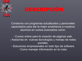 REDES

DESCRIPCIÒN
PLUS
PLUS
Contamos con programas actualizados y personales
capacitados para dar la mejor enseñanza a nuestros
alumnos en cursos avanzados como:
- Cursos online para la creación de páginas web.
- Asesorías en nuevas tecnologías y manejo de redes
sociales.
- Soluciones empresariales en todo tipo de software.
- Como manejar información en la nube.

 