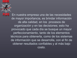REDES

PLUS En nuestra empresa una de las necesidades
PLUS
de mayor importancia, es brindar información
de alta calidad, en los procesos de
organización y en las decisiones; esto ha
provocado que cada día se busque un mayor
perfeccionamiento, tanto de los elementos
técnicos para obtenerla, como de los sistemas
de información que se desarrolla, con el fin de
obtener resultados confiables y al más bajo
costo.

 