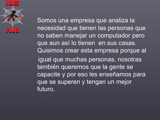 REDES

PLUS
PLUS

Somos una empresa que analiza la
necesidad que tienen las personas que
no saben manejar un computador pero
que aun así lo tienen en sus casas.
Quisimos crear esta empresa porque al
igual que muchas personas, nosotras
también queremos que la gente se
capacite y por eso les enseñamos para
que se superen y tengan un mejor
futuro.

 