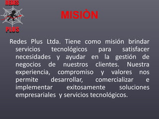 REDES

MISIÒN
PLUS
PLUS

Redes Plus Ltda. Tiene como misión brindar
servicios
tecnológicos
para
satisfacer
necesidades y ayudar en la gestión de
negocios de nuestros clientes. Nuestra
experiencia, compromiso y valores nos
permite
desarrollar,
comercializar
e
implementar
exitosamente
soluciones
empresariales y servicios tecnológicos.

 