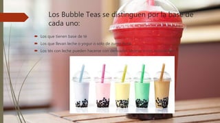 Los Bubble Teas se distinguen por la base de
cada uno:
 Los que tienen base de té
 Los que llevan leche o yogur o solo de zumo fruta.
 Los tés con leche pueden hacerse con derivados lácteos o con sucedáneos
 