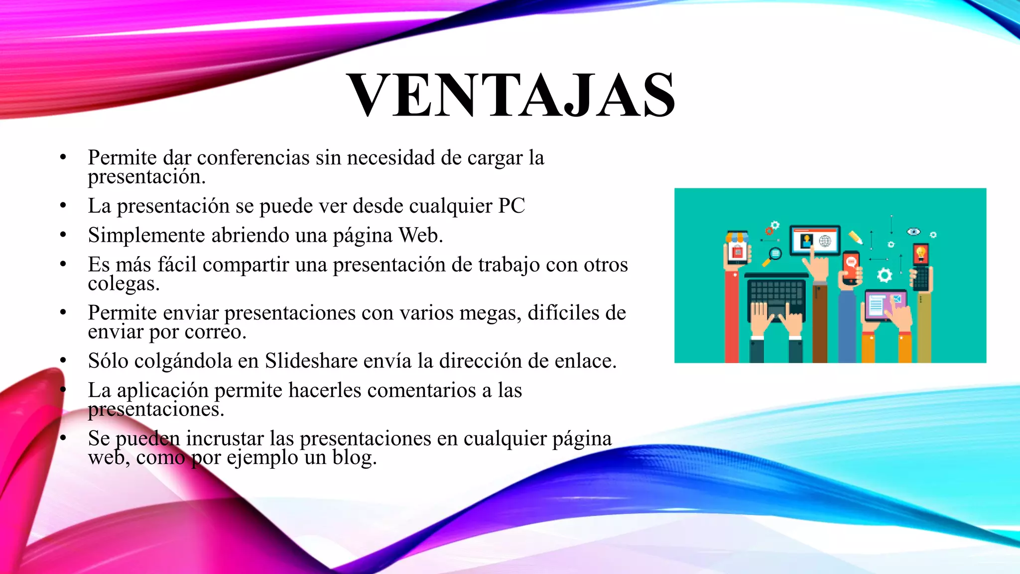 VENTAJAS
• Permite dar conferencias sin necesidad de cargar la
presentación.
• La presentación se puede ver desde cualquier PC
• Simplemente abriendo una página Web.
• Es más fácil compartir una presentación de trabajo con otros
colegas.
• Permite enviar presentaciones con varios megas, difíciles de
enviar por correo.
• Sólo colgándola en Slideshare envía la dirección de enlace.
• La aplicación permite hacerles comentarios a las
presentaciones.
• Se pueden incrustar las presentaciones en cualquier página
web, como por ejemplo un blog.
 