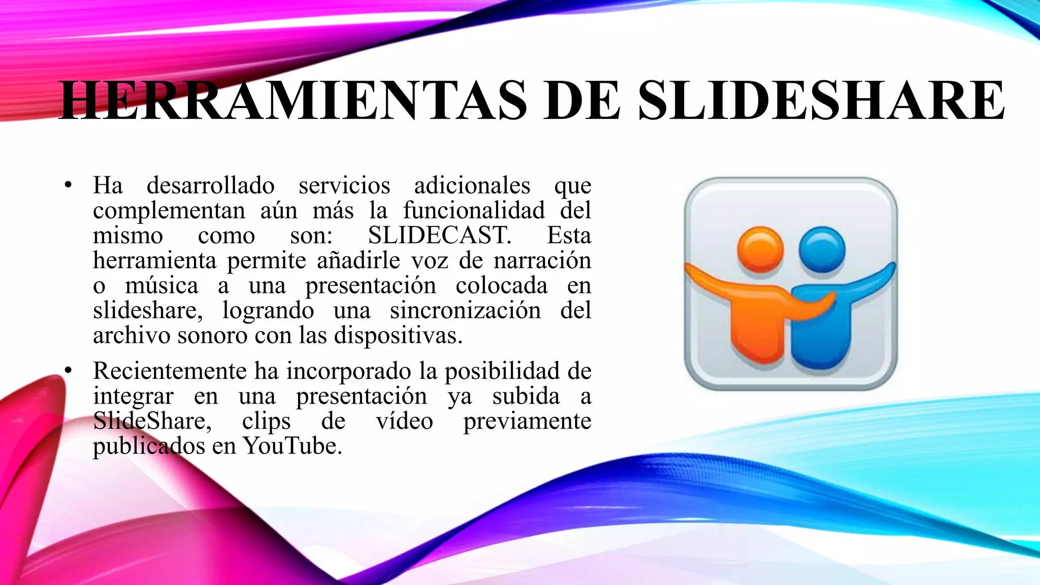 HERRAMIENTAS DE SLIDESHARE
• Ha desarrollado servicios adicionales que
complementan aún más la funcionalidad del
mismo como son: SLIDECAST. Esta
herramienta permite añadirle voz de narración
o música a una presentación colocada en
slideshare, logrando una sincronización del
archivo sonoro con las dispositivas.
• Recientemente ha incorporado la posibilidad de
integrar en una presentación ya subida a
SlideShare, clips de vídeo previamente
publicados en YouTube.
 