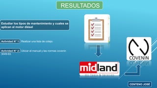 RESULTADOS
Estudiar los tipos de mantenimiento y cuales se
aplican al motor diésel
Actividad N° 1: Realizar una lista de cotejo.
Actividad N° 2: Ubicar el manual y las normas covenin
3049-93.
CENTENO JOSÉ
 
