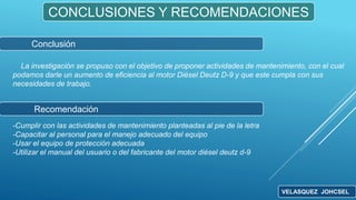 CONCLUSIONES Y RECOMENDACIONES
La investigación se propuso con el objetivo de proponer actividades de mantenimiento, con el cual
podamos darle un aumento de eficiencia al motor Diésel Deutz D-9 y que este cumpla con sus
necesidades de trabajo.
Conclusión
Recomendación
-Cumplir con las actividades de mantenimiento planteadas al pie de la letra
-Capacitar al personal para el manejo adecuado del equipo
-Usar el equipo de protección adecuada
-Utilizar el manual del usuario o del fabricante del motor diésel deutz d-9
VELASQUEZ JOHCSEL
 