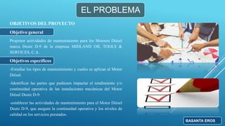 EL PROBLEMA
OBJETIVOS DEL PROYECTO
Objetivo general
Proponer actividades de mantenimiento para los Motores Diésel
marca Deutz D-9 de la empresa MIDLAND OIL TOOLS &
SERVICES, C.A.
Objetivos específicos
-Estudiar los tipos de mantenimiento y cuales se aplican al Motor
Diésel.
-Identificar las partes que pudiesen impactar el rendimiento y/o
continuidad operativa de las instalaciones mecánicas del Motor
Diésel Deutz D-9.
-establecer las actividades de mantenimiento para el Motor Diésel
Deutz D-9, que asegure la continuidad operativa y los niveles de
calidad en los servicios prestados.
BASANTA EROS
 