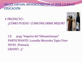 TALLER VIRTUAL APLICACIONES DE LA WEB 2.0 EN LA
EDUCACIÓN


 PROYECTO :
  ¿CÓMO PUEDO COMUNICARME MEJOR?



  I.E: 3049 “Imperio del Tahuantinsuyo”
  PARTICIPANTE: Luzmila Mercedes Tapia Vitor
  NIVEL :Primaria
  GRADO : 3°
 