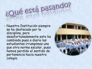 ¿Qué está pasando?Nuestra Institución siempre se ha destacado por la disciplina, pero  desafortunadamente esto ha cambiado pues a diario las estudiantes irrumpimos una que otra norma escolar, pues hemos perdido el sentido de pertenencia hacia nuestro colegio. 