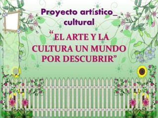 Proyecto artístico_
cultural
“EL ARTE Y LA
CULTURA UN MUNDO
POR DESCUBRIR”
 