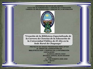 “Creación de la Biblioteca Especializada de
la Carrera de Ciencias de la Educación de
la Universidad Pública de El Alto en la
Sede Rural de Chaguaya”
UNIVERSIDAD MAYOR DE SAN ANDRES
FACULTAD DE HUMANIDADES Y CIENCIAS DE LA EDUCACIÓN
CARRERA DE BIBLIOTECOLOGIA Y CIENCIAS DE LA INFORMACIÓN
PROYECTO DE GRADO PRESENTADO PARA OPTAR
EL GRADO DE LICENCIATURA EN
BIBLIOTECOLOGÍA Y CIENCIAS DE LA INFORMACIÓN.
POSTULANTES:
ALANOCA LIMACHI, HUGO
MACHACA VARGAS, SILVIA SOLEDAD
TUTOR:
Lic. JOSÉ ROBERTO ARZE ARZE
La Paz – Bolivia-
2010
 