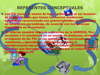 REFERENTES CONCEPTUALES
 Las TIC tienen la misión de hacer reflexionar al ser humano
de la importancia que tienen las nuevas tendencias
educativas reconociendo sus potencialidades en el proceso
de enseñanza aprendizaje, de acuerdo con los recursos
disponibles en el contexto.
 El informe mundial sobre la educación de la UNESCO, “los
docentes y la enseñanza en un mundo en mutación, describió
el impacto de las TIC en los métodos convencionales de
enseñanza y aprendizaje, augurando también la
transformación del proceso de enseñanza-aprendizaje y la
forma en que docentes y alumnos acceden al conocimiento y
la información”. (1)

 