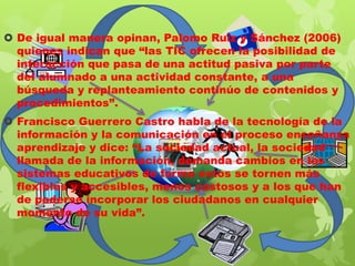  De igual manera opinan, Palomo Ruiz y Sánchez (2006)
quienes indican que “las TIC ofrecen la posibilidad de
interacción que pasa de una actitud pasiva por parte
del alumnado a una actividad constante, a una
búsqueda y replanteamiento continúo de contenidos y
procedimientos”.
 Francisco Guerrero Castro habla de la tecnología de la
información y la comunicación en el proceso enseñanza
aprendizaje y dice: “La sociedad actual, la sociedad
llamada de la información, demanda cambios en los
sistemas educativos de forma estos se tornen más
flexibles y accesibles, menos costosos y a los que han
de poderse incorporar los ciudadanos en cualquier
momento de su vida”.

 