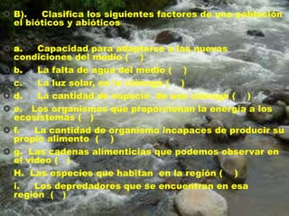  B).
Clasifica los siguientes factores de una población
el bióticos y abióticos
 a.
Capacidad para adaptarse a las nuevas
condiciones del medio ( )
 b.
La falta de agua del medio ( )
 c.
La luz solar, en la ciénaga ( )
 d.
La cantidad de especie de una ciénaga ( )
 e. Los organismos que proporcionan la energía a los
ecosistemas ( )
 f.
La cantidad de organismo incapaces de producir su
propio alimento ( )
 g. Las cadenas alimenticias que podemos observar en
el video ( )
 H. Las especies que habitan en la región ( )
 i.
Los depredadores que se encuentran en esa
región ( )

 
