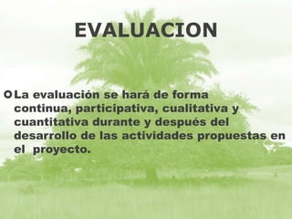 EVALUACION
La evaluación se hará de forma
continua, participativa, cualitativa y
cuantitativa durante y después del
desarrollo de las actividades propuestas en
el proyecto.

 