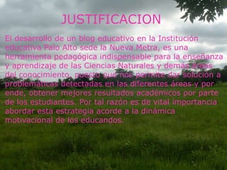 JUSTIFICACION
El desarrollo de un blog educativo en la Institución
educativa Palo Alto sede la Nueva Metra, es una
herramienta pedagógica indispensable para la enseñanza
y aprendizaje de las Ciencias Naturales y demás áreas
del conocimiento, puesto que nos permite dar solución a
problemáticas detectadas en las diferentes áreas y por
ende, obtener mejores resultados académicos por parte
de los estudiantes. Por tal razón es de vital importancia
abordar esta estrategia acorde a la dinámica
motivacional de los educandos.

 