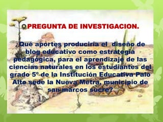PREGUNTA DE INVESTIGACION.
¿Qué aportes produciría el diseño de
blog educativo como estrategia
pedagógica, para el aprendizaje de las
ciencias naturales en los estudiantes del
grado 5º de la Institución Educativa Palo
Alto sede la Nueva Metra, municipio de
san marcos sucre?

 