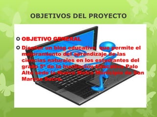 OBJETIVOS DEL PROYECTO
 OBJETIVO GENERAL
 Diseñar un blog educativo que permite el
mejoramiento del aprendizaje de las
ciencias naturales en los estudiantes del
grado 5º de la Institución Educativa Palo
Alto sede la Nueva Metra Municipio de San
Marcos Sucre.

 