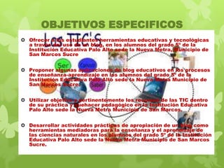 OBJETIVOS ESPECIFICOS
 Ofrecer a los estudiantes herramientas educativas y tecnológicas
a través del uso de un blog, en los alumnos del grado 5º de la
Institución Educativa Palo Alto sede la Nueva Metra, Municipio de
San Marcos Sucre
 Proponer algunas aplicaciones de blog educativos en los procesos
de enseñanza-aprendizaje en los alumnos del grado 5º de la
Institución Educativa Palo Alto sede la Nueva Metra Municipio de
San Marcos Sucre.
 Utilizar objetiva y pertinentemente los recursos de las TIC dentro
de su práctica y quehacer pedagógico en la Institución Educativa
Palo Alto sede la Nueva Metra Municipio de San Marcos.
 Desarrollar actividades prácticas de apropiación de un blog como
herramientas mediadoras para la enseñanza y el aprendizaje de
las ciencias naturales en los alumnos del grado 5º de la Institución
Educativa Palo Alto sede la Nueva Metra Municipio de San Marcos
Sucre.

 
