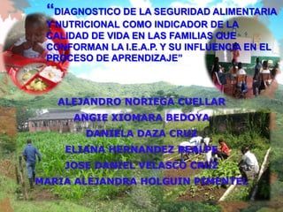 “DIAGNOSTICO DE LA SEGURIDAD ALIMENTARIA
 Y NUTRICIONAL COMO INDICADOR DE LA
 CALIDAD DE VIDA EN LAS FAMILIAS QUE
 CONFORMAN LA I.E.A.P. Y SU INFLUENCIA EN EL
 PROCESO DE APRENDIZAJE”



   ALEJANDRO NORIEGA CUELLAR
      ANGIE XIOMARA BEDOYA
        DANIELA DAZA CRUZ
    ELIANA HERNANDEZ REALPE
    JOSE DANIEL VELASCO CRUZ
MARIA ALEJANDRA HOLGUIN PIMENTEL
 