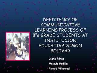 DEFICIENCY OF
COMMUNICATIVE
LEARNING PROCESS OF
8°a GRADE STUDENTS AT
INSTITUCION
EDUCATIVA SIMON
BOLIVAR
Diana Pérez
Melquis Padilla
Ronald Villarreal

 