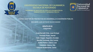 UNIVERSIDAD NACIONAL DE CAJAMARCA
ESCUELA DE POSGRADO
PROGRAMA DE MAESTRÍA EN CIENCIAS CON MENCIÓN EN
ADMINISTRACIÓN Y GERENCIA PÚBLICA
CURSO: GESTIÓN DE PROYECTOS DE DESARROLLO E INVERSIÓN PÚBLICA
DOCENTE: LUIS OCTAVIO SILVA CHAVEZ
GRUPO Nº 03
Integrantes:
Arcos Berneth Ortiz, José Enrique
Alvarado Rojas, Isamar
Celis Vargas, Segundo Jhonatan
Mantilla Huaripata, Edy Camilo
Núñez Rafael, Liliana Licet
Valladolid Abarca, Nila
Vásquez Bustamante, Carlos
 